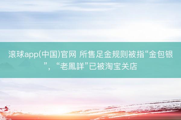 滚球app(中国)官网 所售足金规则被指“金包银”，“老鳳詳”已被淘宝关店