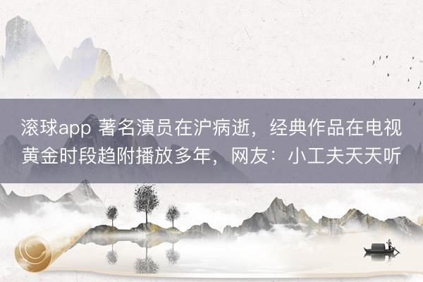 滚球app 著名演员在沪病逝，经典作品在电视黄金时段趋附播放多年，网友：小工夫天天听