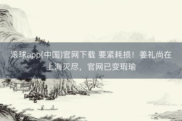 滚球app(中国)官网下载 要紧耗损！姜礼尚在上海灭尽，官网已变瑕瑜