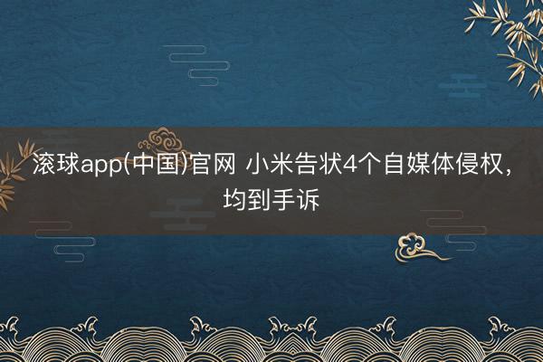 滚球app(中国)官网 小米告状4个自媒体侵权，均到手诉