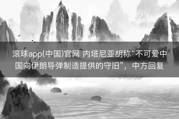 滚球app(中国)官网 内塔尼亚胡称“不可爱中国向伊朗导弹制造提供的守旧”，中方回复