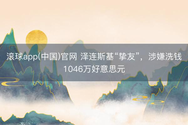 滚球app(中国)官网 泽连斯基“挚友”，涉嫌洗钱1046万好意思元