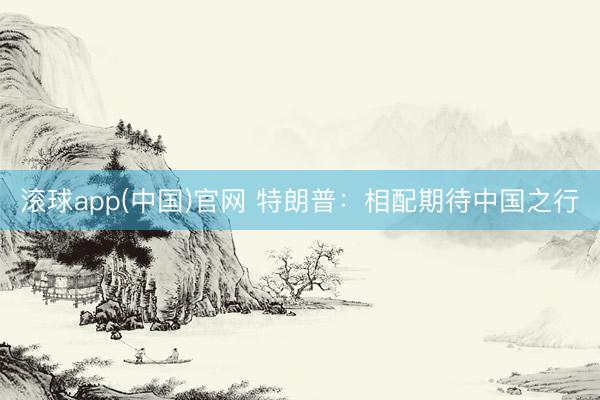 滚球app(中国)官网 特朗普：相配期待中国之行