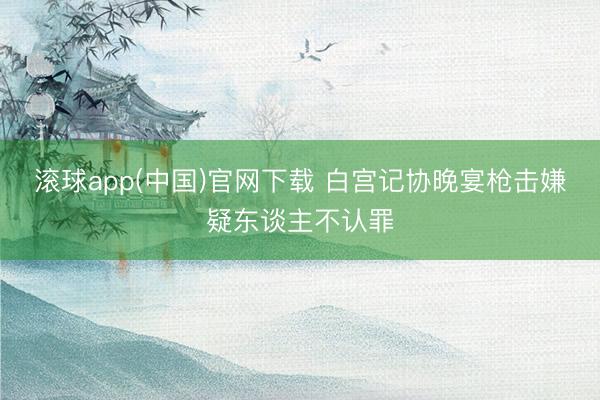 滚球app(中国)官网下载 白宫记协晚宴枪击嫌疑东谈主不认罪