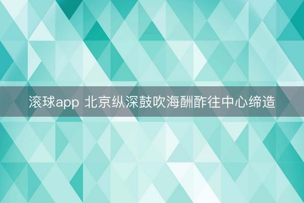滚球app 北京纵深鼓吹海酬酢往中心缔造