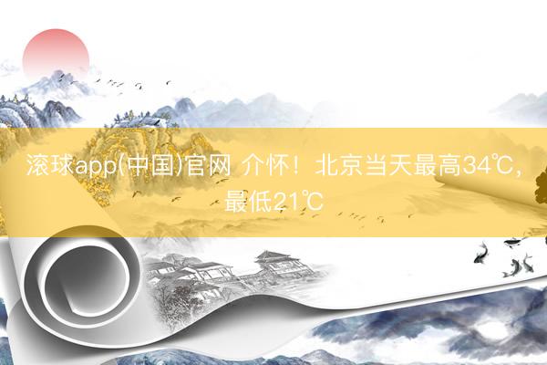 滚球app(中国)官网 介怀！北京当天最高34℃，最低21℃