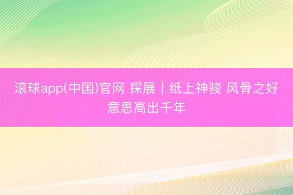 滚球app(中国)官网 探展｜纸上神骏 风骨之好意思高出千年
