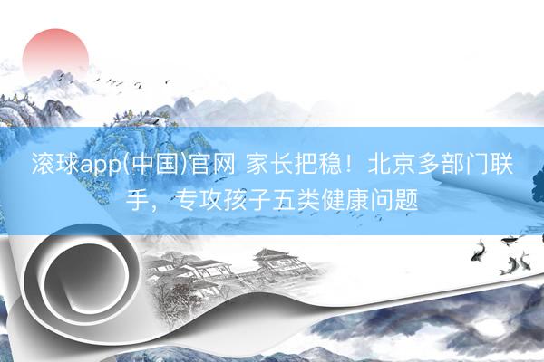 滚球app(中国)官网 家长把稳！北京多部门联手，专攻孩子五类健康问题