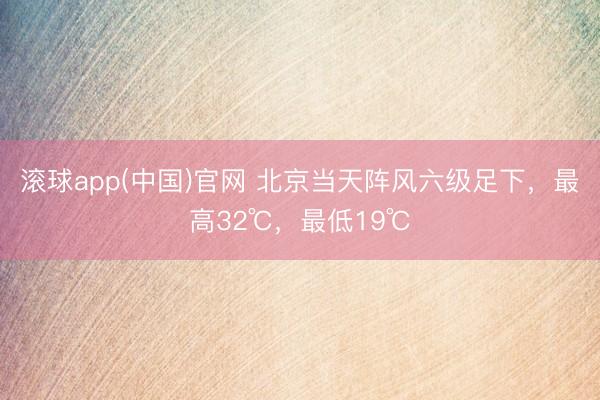 滚球app(中国)官网 北京当天阵风六级足下，最高32℃，最低19℃