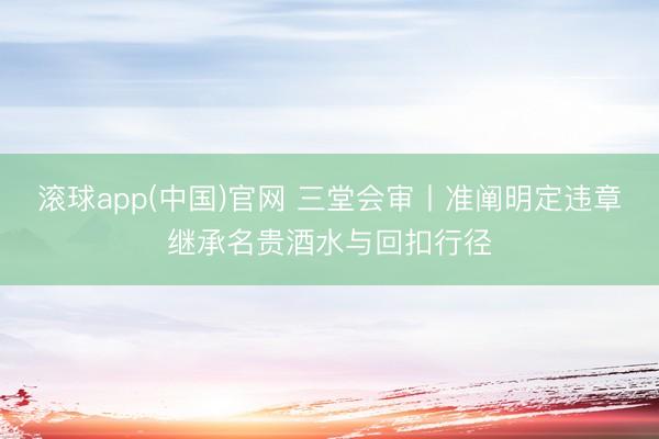 滚球app(中国)官网 三堂会审丨准阐明定违章继承名贵酒水与回扣行径