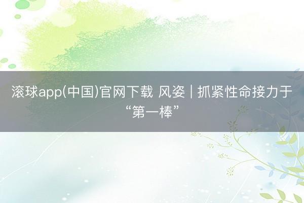 滚球app(中国)官网下载 风姿 | 抓紧性命接力于“第一棒”