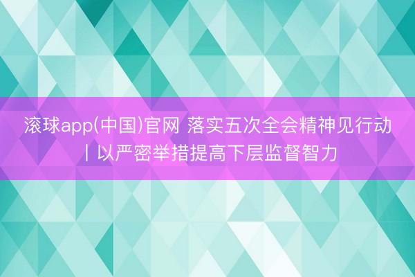 滚球app(中国)官网 落实五次全会精神见行动丨以严密举措提高下层监督智力
