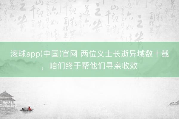 滚球app(中国)官网 两位义士长逝异域数十载,咱们终于帮他们寻亲收效
