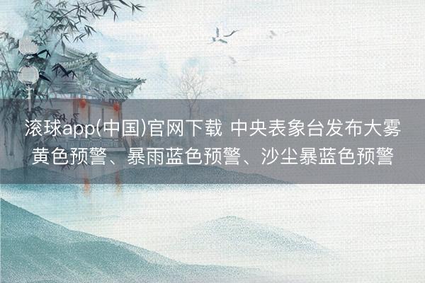 滚球app(中国)官网下载 中央表象台发布大雾黄色预警、暴雨蓝色预警、沙尘暴蓝色预警