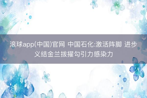 滚球app(中国)官网 中国石化:激活阵脚 进步义结金兰拔擢勾引力感染力