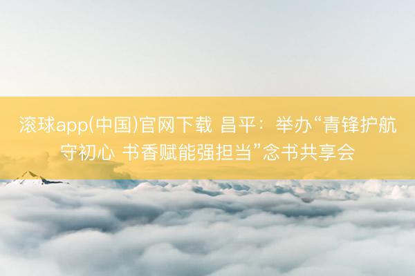 滚球app(中国)官网下载 昌平:举办“青锋护航守初心 书香赋能强担当”念书共享会