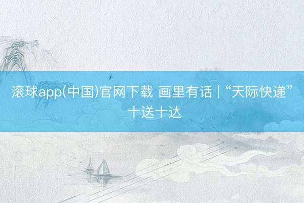 滚球app(中国)官网下载 画里有话 | “天际快递” 十送十达