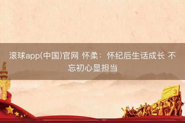 滚球app(中国)官网 怀柔：怀纪后生话成长 不忘初心显担当
