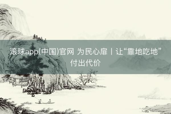 滚球app(中国)官网 为民心扉丨让“靠地吃地”付出代价