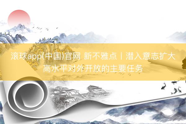 滚球app(中国)官网 新不雅点丨潜入意志扩大高水平对外开放的主要任务