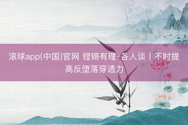 滚球app(中国)官网 铿锵有理·各人谈丨不时提高反堕落穿透力