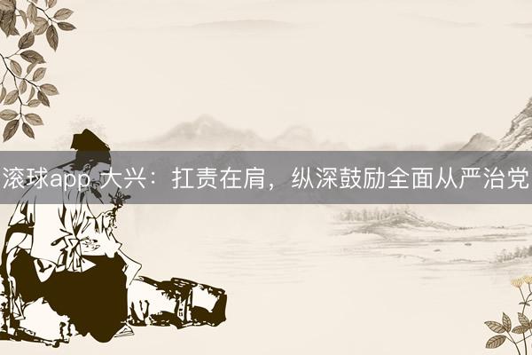 滚球app 大兴：扛责在肩，纵深鼓励全面从严治党