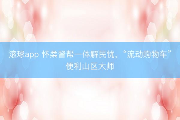 滚球app 怀柔督帮一体解民忧，“流动购物车”便利山区大师
