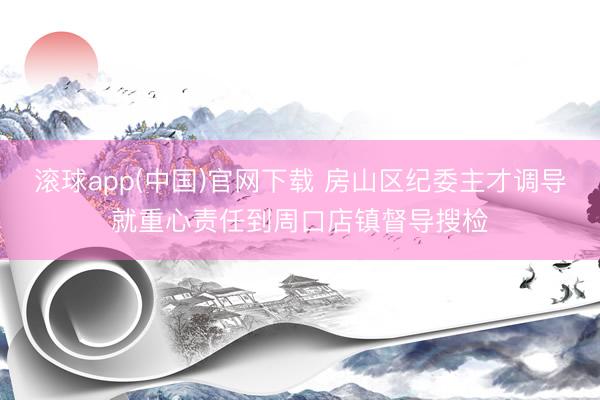 滚球app(中国)官网下载 房山区纪委主才调导就重心责任到周口店镇督导搜检