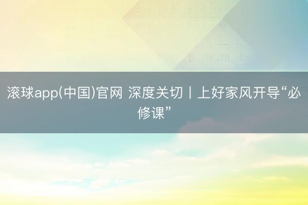 滚球app(中国)官网 深度关切丨上好家风开导“必修课”