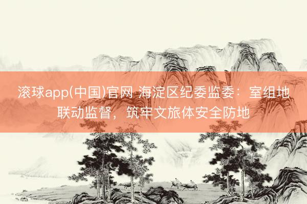 滚球app(中国)官网 海淀区纪委监委：室组地联动监督，筑牢文旅体安全防地