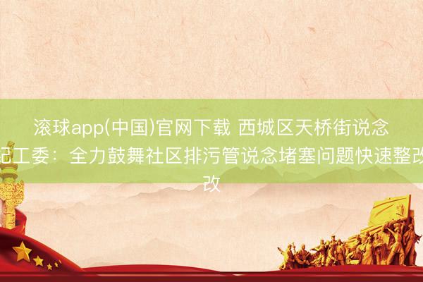 滚球app(中国)官网下载 西城区天桥街说念纪工委：全力鼓舞社区排污管说念堵塞问题快速整改