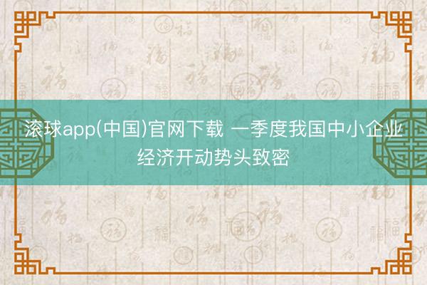滚球app(中国)官网下载 一季度我国中小企业经济开动势头致密