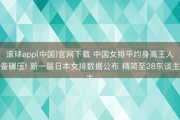 滚球app(中国)官网下载 中国女排平均身高王人备碾压! 新一届日本女排数据公布 精简至28东谈主