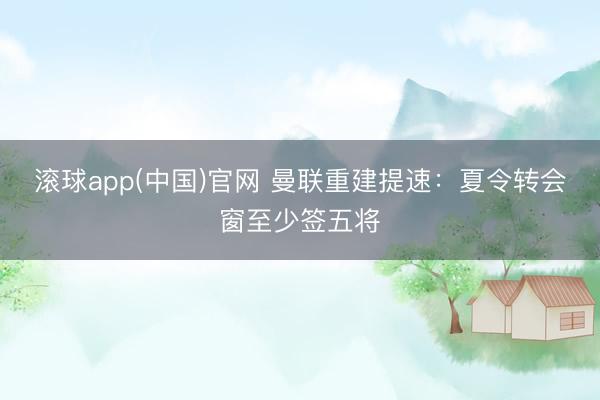 滚球app(中国)官网 曼联重建提速：夏令转会窗至少签五将