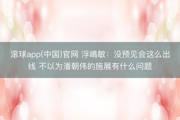 滚球app(中国)官网 浮嶋敏：没预见会这么出线 不以为潘朝伟的施展有什么问题