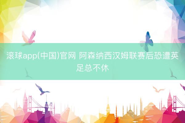 滚球app(中国)官网 阿森纳西汉姆联赛后恐遭英足总不休