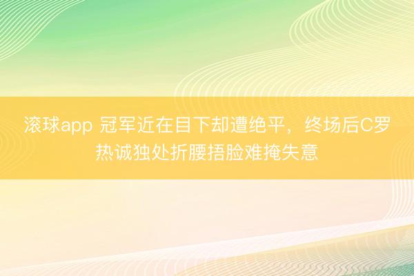 滚球app 冠军近在目下却遭绝平，终场后C罗热诚独处折腰捂脸难掩失意