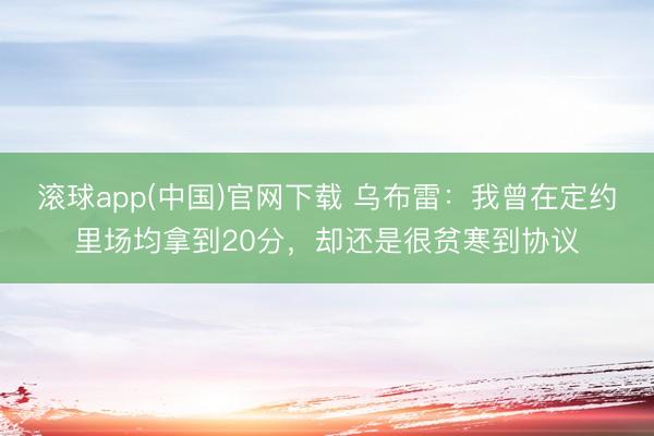 滚球app(中国)官网下载 乌布雷：我曾在定约里场均拿到20分，却还是很贫寒到协议