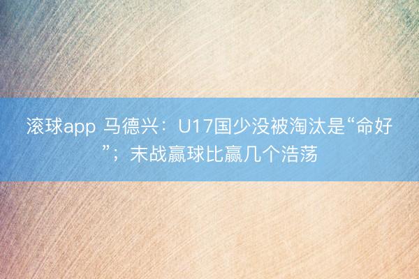 滚球app 马德兴：U17国少没被淘汰是“命好”；末战赢球比赢几个浩荡