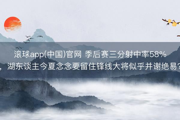 滚球app(中国)官网 季后赛三分射中率58%，湖东谈主今夏念念要留住锋线大将似乎并谢绝易?