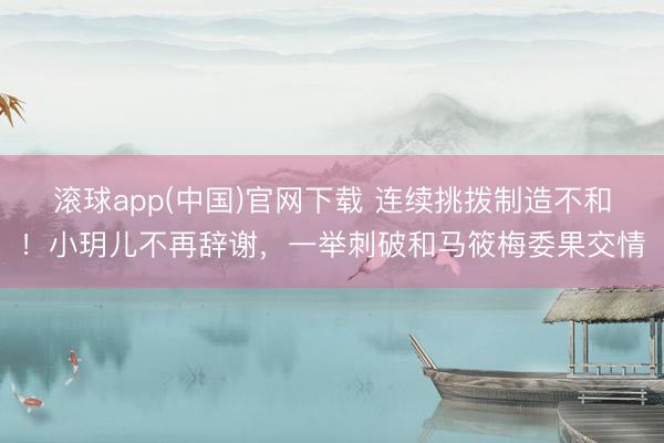 滚球app(中国)官网下载 连续挑拨制造不和！小玥儿不再辞谢，一举刺破和马筱梅委果交情