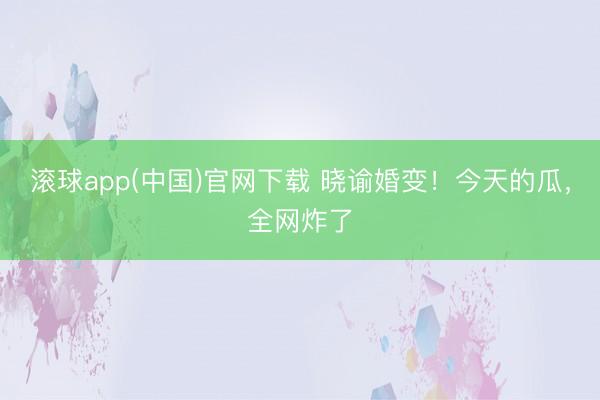 滚球app(中国)官网下载 晓谕婚变！今天的瓜，全网炸了