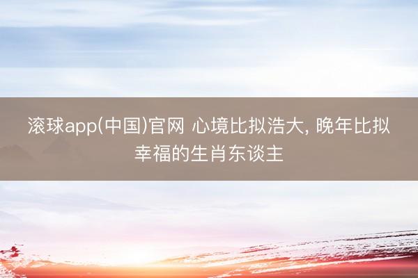 滚球app(中国)官网 心境比拟浩大， 晚年比拟幸福的生肖东谈主