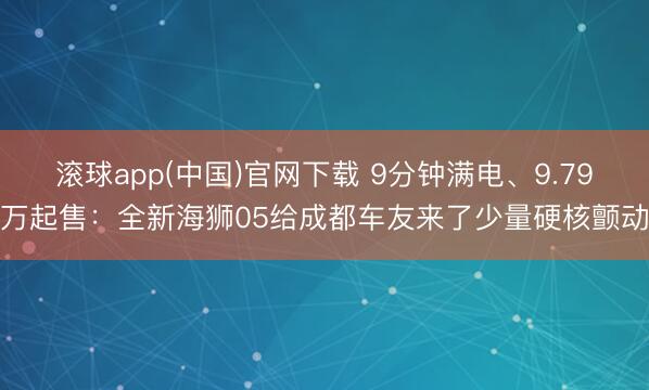 滚球app(中国)官网下载 9分钟满电、9.79万起售：全新海狮05给成都车友来了少量硬核颤动
