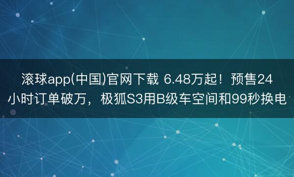 滚球app(中国)官网下载 6.48万起！预售24小时订单破万，极狐S3用B级车空间和99秒换电