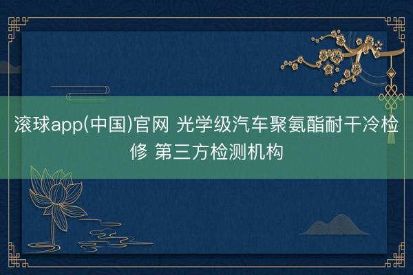 滚球app(中国)官网 光学级汽车聚氨酯耐干冷检修 第三方检测机构
