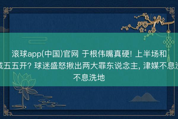 滚球app(中国)官网 于根伟嘴真硬! 上半场和蓉城五五开? 球迷盛怒揪出两大罪东说念主， 津媒不息洗地