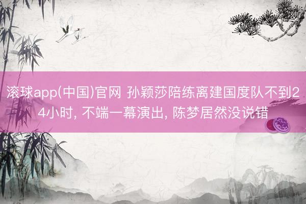 滚球app(中国)官网 孙颖莎陪练离建国度队不到24小时， 不端一幕演出， 陈梦居然没说错