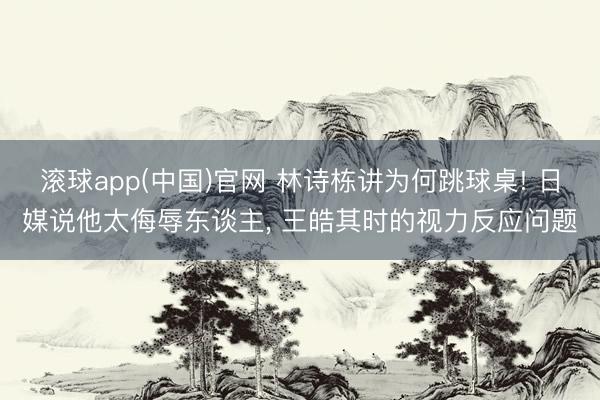 滚球app(中国)官网 林诗栋讲为何跳球桌! 日媒说他太侮辱东谈主, 王皓其时的视力反应问题