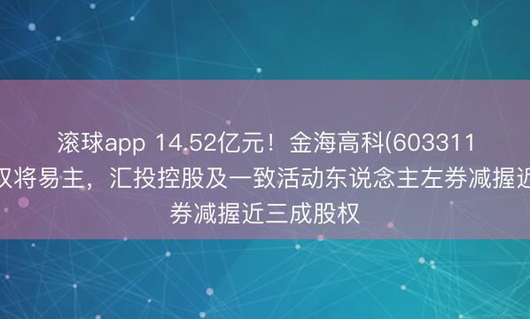 滚球app 14.52亿元！金海高科(603311.SH)限度权将易主，汇投控股及一致活动东说念主左券减握近三成股权